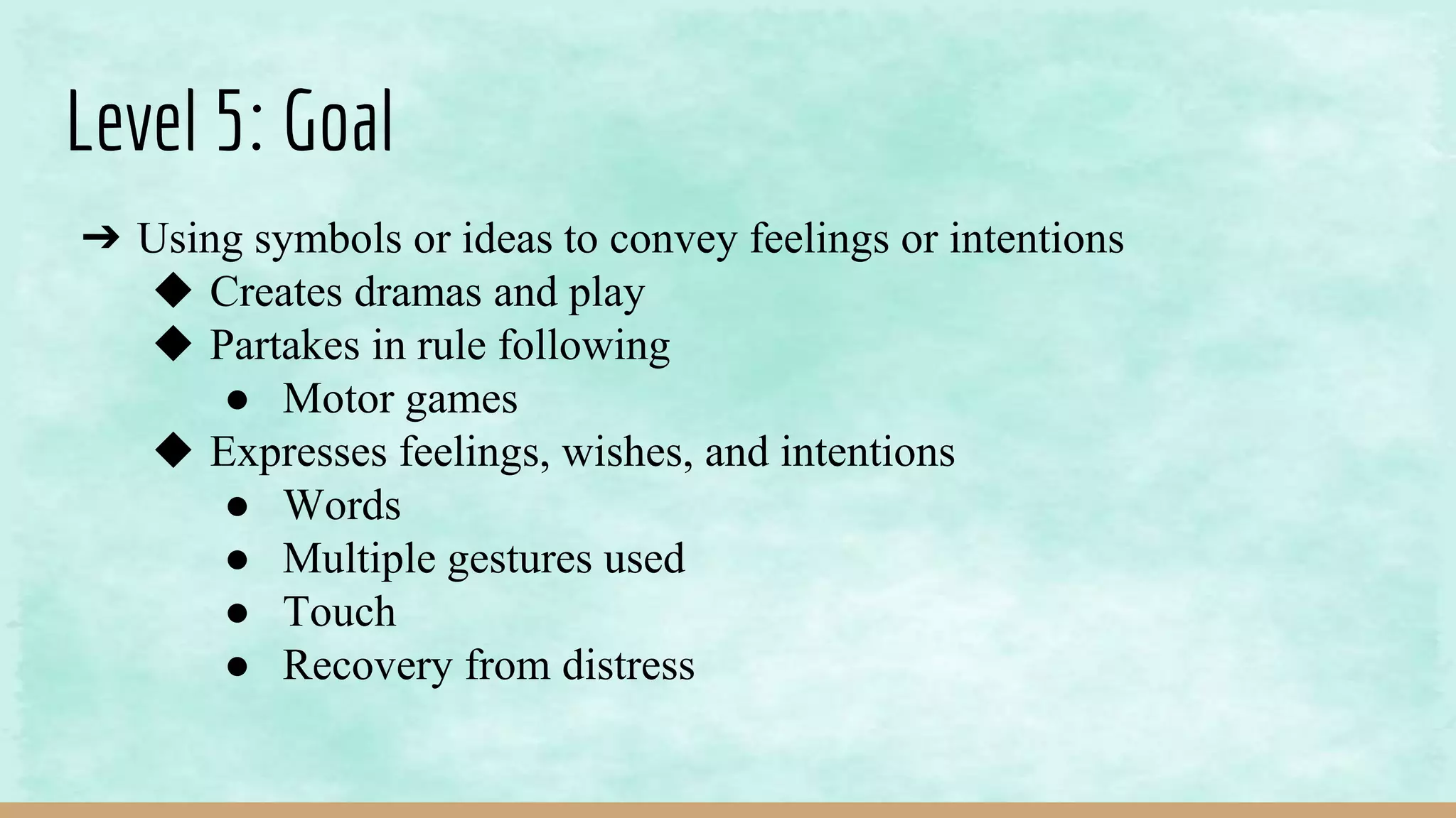 Level 5: Goal
➔ Using symbols or ideas to convey feelings or intentions
◆ Creates dramas and play
◆ Partakes in rule following
● Motor games
◆ Expresses feelings, wishes, and intentions
● Words
● Multiple gestures used
● Touch
● Recovery from distress
 