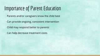 Importance of Parent Education
Parents and/or caregivers know the child best
Can provide ongoing, consistent intervention
Child may respond better to parents
Can help decrease treatment costs
 