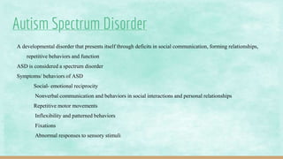 Autism Spectrum Disorder
A developmental disorder that presents itself through deficits in social communication, forming relationships,
repetitive behaviors and function
ASD is considered a spectrum disorder
Symptoms/ behaviors of ASD
Social- emotional reciprocity
Nonverbal communication and behaviors in social interactions and personal relationships
Repetitive motor movements
Inflexibility and patterned behaviors
Fixations
Abnormal responses to sensory stimuli
 