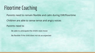 Floortime Coaching
Parents need to remain flexible and calm during DIR/Floortime
Children are able to sense tense and angry voices
Parents need to
Be able to anticipate the child’s next move
Be flexible if the child does not do as expected
 