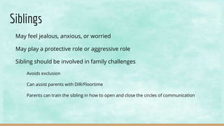 Siblings
May feel jealous, anxious, or worried
May play a protective role or aggressive role
Sibling should be involved in family challenges
Avoids exclusion
Can assist parents with DIR/Floortime
Parents can train the sibling in how to open and close the circles of communication
 