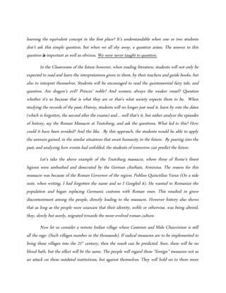 learning the equivalent concept in the first place? It’s understandable when one or two students
don’t ask this simple question, but when we all shy away, a question arises. The answer to this
question is important as well as obvious. We were never taught to question.
In the Classrooms of the future however, when reading literature, students will not only be
expected to read and learn the interpretations given to them, by their teachers and guide books, but
also to interpret themselves. Students will be encouraged to read the quintessential fairy tale, and
question. Are dragon’s evil? Princes’ noble? And women, always the weaker vessel? Question
whether it’s so because that is what they are or that’s what society expects them to be. When
studying the records of the past; History, students will no longer just read it, learn by rote the dates
(which is forgotten, the second after the exams) and… well that’s it, but rather analyze the episodes
of history, say the Roman Massacre at Teutoburg, and ask the questions, What led to this? How
could it have been avoided? And the like. By this approach, the students would be able to apply
the answers gained, in the similar situations that await humanity in the future. By peering into the
past, and analyzing how events had unfolded, the students of tomorrow can predict the future.
Let’s take the above example of the Teutoburg massacre, where three of Rome’s finest
legions were ambushed and desecrated by the German chieftain, Arminius. The reason for this
massacre was because of the Roman Governor of the region, Publius Quinctilius Varus (On a side
note, when writing, I had forgotten the name and so I Googled it). He wanted to Romanize the
population and began replacing Germanic customs with Roman ones. This resulted in grave
discontentment among the people, directly leading to the massacre. However history also shows
that as long as the people were unaware that their identity, noble or otherwise, was being altered,
they, slowly but surely, migrated towards the more evolved roman culture.
Now let us consider a remote Indian village where Casteism and Male Chauvinism is still
all the rage. (Such villages number in the thousands). If radical measures are to be implemented to
bring these villages into the 21st
century, then the result can be predicted. Sure, there will be no
blood bath, but the effect will be the same. The people will regard these “foreign” measures not as
an attack on these outdated institutions, but against themselves. They will hold on to them more
 