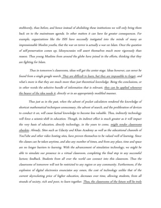 stubbornly, than before, and hence instead of abolishing these institutions we will only bring them
back on to the mainstream agenda. In other matters it can have far greater consequences. For
example, organizations like the ISIS have successlly instigated into the minds of many an
impressionable Muslim youths, that the war on terror is actually a war on Islam. Once the question
of self-preservation comes up, Idiosyncrasies will assert themselves much more vigorously than
reason. Thus young Muslims from around the globe have joined in the efforts, thinking that they
are fighting for Islam.
Thus in tomorrow’s classrooms, ideas will get the center stage. Ideas however, can never be
found from a single google search. They are difficult to learn, but they are impossible to forget, and
what’s more is that they are much more than just theoretical knowledge. Being the conclusions, or
in other words the selective bundle of information that is relevant, they can be applied whenever
the bearer of the idea needs it, directly or in an appropriately modified manner.
Thus just as in the past, when the advent of pocket calculators rendered the knowledge of
shortcut mathematical techniques unnecessary, the advent of search, and the proliferation of devices
to conduct it on, will cause factual knowledge to become less valuable. Thus, indirectly technology
will force a seismic-shift in education. Though, its indirect effect is much greater as it will impact
the very basis of education, directly technology, in the years to come, might render classrooms
obsolete. Already, Sites such as Udacity and Khan Academy as well as the educational channels of
YouTube and other video hosting sites, have proven themselves to be valued well of learning. Since
the classes can be taken anytime, and also any number of times, and from any place, time and space
are no longer barriers to learning. With the advancement of simulation technology, we might be
able to simulate our presence in a virtual classroom, completing the final step in any successful
lecture; feedback. Students from all over the world can connect into this classroom. Thus the
classrooms of tomorrow will not be restricted to any region or any community. Furthermore, if the
explosion of digital electronics enunciates any omen, the cost of technology unlike that of the
current skyrocketing price of higher education, decreases over time, allowing students, from all
strands of society, rich and poor, to learn together. Thus, the classrooms of the future will be truly
 