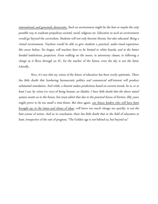 international, and genuinely democratic. Such an environment might be the best or maybe the only
possible way to eradicate prejudices; societal, racial, religious etc. Education in such an environment
would go beyond the curriculum. Students will not only become literate, but also educated. Being a
virtual environment, Teachers would be able to give students a practical, audio-visual experience
like never before. No longer, will teachers have to be limited to white boards, and at the better
funded institutions, projectors. From walking on the moon, in astronomy classes, to following a
charge as it flows through an IC, for the teacher of the future, even the sky is not the limit;
Literally.
Now, it’s true that my vision of the future of education has been overly optimistic. There
lies little doubt that lumbering bureaucratic politics and commercial self-interest will produce
substantial retardation. And while, a futurist makes predictions based on current trends, he is, or at
least I am, by virtue (or vice) of being human, an Idealist. I have little doubt that the above stated
system awaits us in the future, but must admit that due to the practical forces of friction, fifty years
might prove to be too small a time-frame. But then again, our future leaders who will have been
brought up, in the times and climes of ideas, will know too much change too quickly, is not the
best course of action. And so in conclusion, there lies little doubt that in the field of education at
least, irrespective of the rate of progress, “The Golden age is not behind us, but beyond us”
 