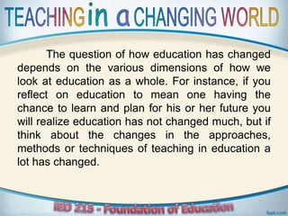 The question of how education has changed
depends on the various dimensions of how we
look at education as a whole. For instance, if you
reflect on education to mean one having the
chance to learn and plan for his or her future you
will realize education has not changed much, but if
think about the changes in the approaches,
methods or techniques of teaching in education a
lot has changed.
 
