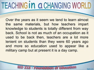 Over the years as it seem we tend to learn almost
the same materials, but how teachers impart
knowledge to students is totally different from way
back. School is not as much of an occupation as it
used to be back then, teachers are a lot more
lenient on students than they were 60 years ago
and more so education used to appear like a
military camp but at present it is a day camp.
 