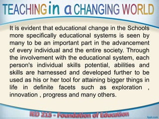 It is evident that educational change in the Schools
more specifically educational systems is seen by
many to be an important part in the advancement
of every individual and the entire society. Through
the involvement with the educational system, each
person's individual skills potential, abilities and
skills are harnessed and developed further to be
used as his or her tool for attaining bigger things in
life in definite facets such as exploration ,
innovation , progress and many others.
 