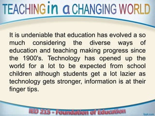 It is undeniable that education has evolved a so
much considering the diverse ways of
education and teaching making progress since
the 1900's. Technology has opened up the
world for a lot to be expected from school
children although students get a lot lazier as
technology gets stronger, information is at their
finger tips.
 