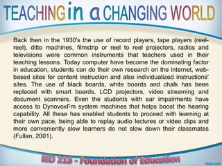 Back then in the 1930's the use of record players, tape players (reel-
reel), ditto machines, filmstrip or reel to reel projectors, radios and
televisions were common instruments that teachers used in their
teaching lessons. Today computer have become the dominating factor
in education, students can do their own research on the internet, web-
based sites for content instruction and also individualized instructions'
sites. The use of black boards, white boards and chalk has been
replaced with smart boards, LCD projectors, video streaming and
document scanners. Even the students with ear impairments have
access to DynovoxFm system machines that helps boost the hearing
capability. All these has enabled students to proceed with learning at
their own pace, being able to replay audio lectures or video clips and
more conveniently slow learners do not slow down their classmates
(Fullan, 2001).
 
