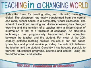 Today the three Rs (reading, riting and rithmetic) have gone
digital. The classroom has totally transformed from the normal
one room school house to a completely virtual classroom. The
advent of electronic learning and distance learning has changed
teaching and the function of a teacher from a disseminator of
information to that of a facilitator of education. An electronic
technology has progressively transformed the interaction
between the teacher and the student. For most of the 20th
century, distance learning entailed the use of pen and paper,
typewriters and postal service providing the sole link between
the teacher and the student. Currently it has become possible to
transmit educational programs, courses and content using the
World Wide Web and satellite.
 