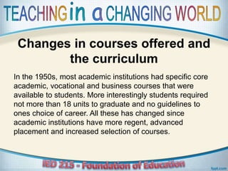 Changes in courses offered and
the curriculum
In the 1950s, most academic institutions had specific core
academic, vocational and business courses that were
available to students. More interestingly students required
not more than 18 units to graduate and no guidelines to
ones choice of career. All these has changed since
academic institutions have more regent, advanced
placement and increased selection of courses.
 
