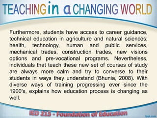 Furthermore, students have access to career guidance,
technical education in agriculture and natural sciences;
health, technology, human and public services,
mechanical trades, construction trades, new visions
options and pre-vocational programs. Nevertheless,
individuals that teach these new set of courses of study
are always more calm and try to converse to their
students in ways they understand (Bhunia, 2008). With
diverse ways of training progressing ever since the
1900's, explains how education process is changing as
well.
 