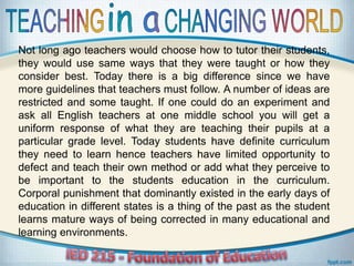 Not long ago teachers would choose how to tutor their students,
they would use same ways that they were taught or how they
consider best. Today there is a big difference since we have
more guidelines that teachers must follow. A number of ideas are
restricted and some taught. If one could do an experiment and
ask all English teachers at one middle school you will get a
uniform response of what they are teaching their pupils at a
particular grade level. Today students have definite curriculum
they need to learn hence teachers have limited opportunity to
defect and teach their own method or add what they perceive to
be important to the students education in the curriculum.
Corporal punishment that dominantly existed in the early days of
education in different states is a thing of the past as the student
learns mature ways of being corrected in many educational and
learning environments.
 