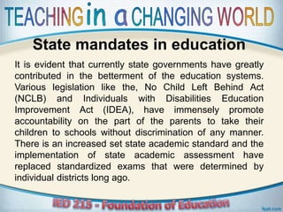 State mandates in education
It is evident that currently state governments have greatly
contributed in the betterment of the education systems.
Various legislation like the, No Child Left Behind Act
(NCLB) and Individuals with Disabilities Education
Improvement Act (IDEA), have immensely promote
accountability on the part of the parents to take their
children to schools without discrimination of any manner.
There is an increased set state academic standard and the
implementation of state academic assessment have
replaced standardized exams that were determined by
individual districts long ago.
 
