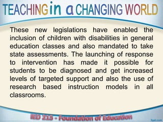 These new legislations have enabled the
inclusion of children with disabilities in general
education classes and also mandated to take
state assessments. The launching of response
to intervention has made it possible for
students to be diagnosed and get increased
levels of targeted support and also the use of
research based instruction models in all
classrooms.
 