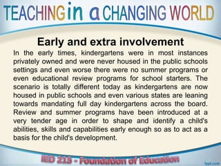 Early and extra involvement
In the early times, kindergartens were in most instances
privately owned and were never housed in the public schools
settings and even worse there were no summer programs or
even educational review programs for school starters. The
scenario is totally different today as kindergartens are now
housed in public schools and even various states are leaning
towards mandating full day kindergartens across the board.
Review and summer programs have been introduced at a
very tender age in order to shape and identify a child's
abilities, skills and capabilities early enough so as to act as a
basis for the child's development.
 