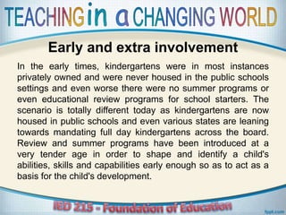 Early and extra involvement
In the early times, kindergartens were in most instances
privately owned and were never housed in the public schools
settings and even worse there were no summer programs or
even educational review programs for school starters. The
scenario is totally different today as kindergartens are now
housed in public schools and even various states are leaning
towards mandating full day kindergartens across the board.
Review and summer programs have been introduced at a
very tender age in order to shape and identify a child's
abilities, skills and capabilities early enough so as to act as a
basis for the child's development.
 