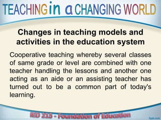 Changes in teaching models and
activities in the education system
Cooperative teaching whereby several classes
of same grade or level are combined with one
teacher handling the lessons and another one
acting as an aide or an assisting teacher has
turned out to be a common part of today's
learning.
 