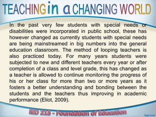 In the past very few students with special needs or
disabilities were incorporated in public school, these has
however changed as currently students with special needs
are being mainstreamed in big numbers into the general
education classroom. The method of looping teachers is
also practiced today. For many years students were
subjected to new and different teachers every year or after
completion of a class and level grade, this has changed as
a teacher is allowed to continue monitoring the progress of
his or her class for more than two or more years as it
fosters a better understanding and bonding between the
students and the teachers thus improving in academic
performance (Eliot, 2009).
 