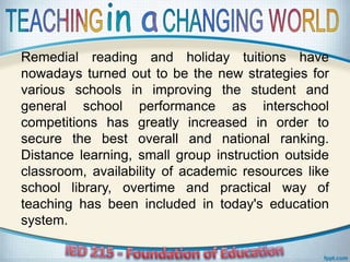 Remedial reading and holiday tuitions have
nowadays turned out to be the new strategies for
various schools in improving the student and
general school performance as interschool
competitions has greatly increased in order to
secure the best overall and national ranking.
Distance learning, small group instruction outside
classroom, availability of academic resources like
school library, overtime and practical way of
teaching has been included in today's education
system.
 