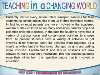 Currently almost every school offers transport services for their
students as school buses pick them up in their individual homes.
In fact today most parents are more involved in the academic
welfare of their children as on many occasions parents drop and
pick their children to school. In the past the students never had a
variety of extracurricular and co-curricular activities to choose
from. At present students have a variety of activities to get
involved in for instance sport like athletics were regarded as a
men's activities but this has since changed as girls are getting
more involved. Entertainment and leisure sessions are now
allowed in many academic institutions, this has enabled students
ease their minds from the repetitive nature that is involved in
education.
 