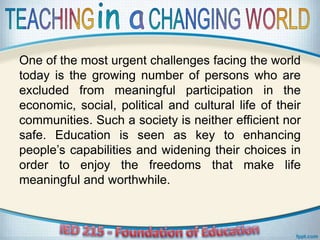 One of the most urgent challenges facing the world
today is the growing number of persons who are
excluded from meaningful participation in the
economic, social, political and cultural life of their
communities. Such a society is neither efficient nor
safe. Education is seen as key to enhancing
people’s capabilities and widening their choices in
order to enjoy the freedoms that make life
meaningful and worthwhile.
 