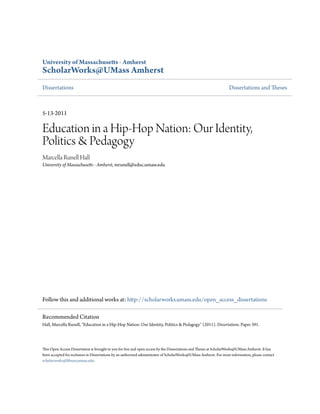 University of Massachusetts - Amherst
ScholarWorks@UMass Amherst
Dissertations Dissertations and Theses
5-13-2011
Education in a Hip-Hop Nation: Our Identity,
Politics & Pedagogy
Marcella Runell Hall
University of Massachusetts - Amherst, mrunell@educ.umass.edu
Follow this and additional works at: http://scholarworks.umass.edu/open_access_dissertations
This Open Access Dissertation is brought to you for free and open access by the Dissertations and Theses at ScholarWorks@UMass Amherst. It has
been accepted for inclusion in Dissertations by an authorized administrator of ScholarWorks@UMass Amherst. For more information, please contact
scholarworks@library.umass.edu.
Recommended Citation
Hall, Marcella Runell, "Education in a Hip-Hop Nation: Our Identity, Politics & Pedagogy" (2011). Dissertations. Paper 391.
 