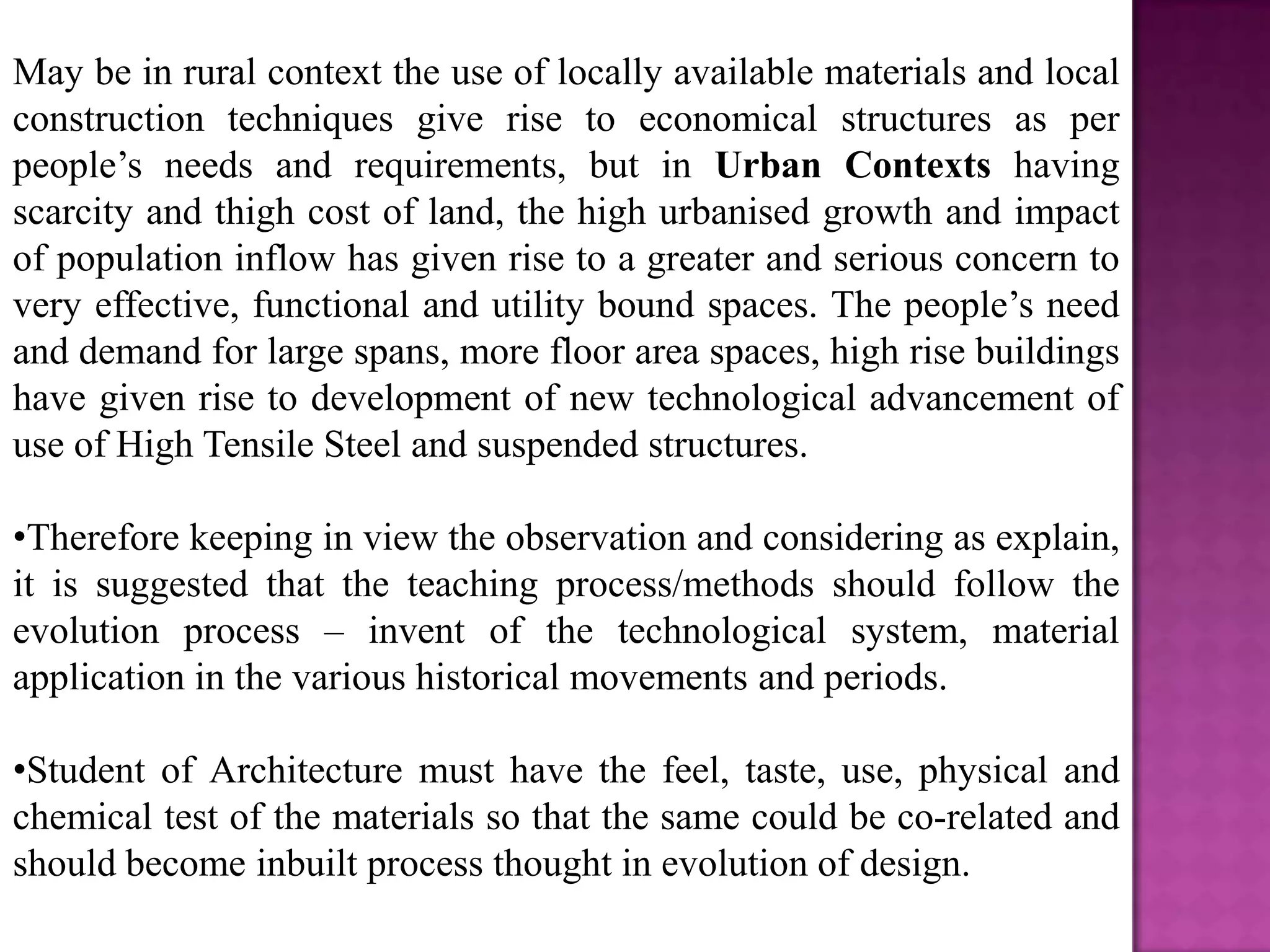 May be in rural context the use of locally available materials and local
construction techniques give rise to economical structures as per
people’s needs and requirements, but in Urban Contexts having
scarcity and thigh cost of land, the high urbanised growth and impact
of population inflow has given rise to a greater and serious concern to
very effective, functional and utility bound spaces. The people’s need
and demand for large spans, more floor area spaces, high rise buildings
have given rise to development of new technological advancement of
use of High Tensile Steel and suspended structures.

•Therefore keeping in view the observation and considering as explain,
it is suggested that the teaching process/methods should follow the
evolution process – invent of the technological system, material
application in the various historical movements and periods.

•Student of Architecture must have the feel, taste, use, physical and
chemical test of the materials so that the same could be co-related and
should become inbuilt process thought in evolution of design.
 