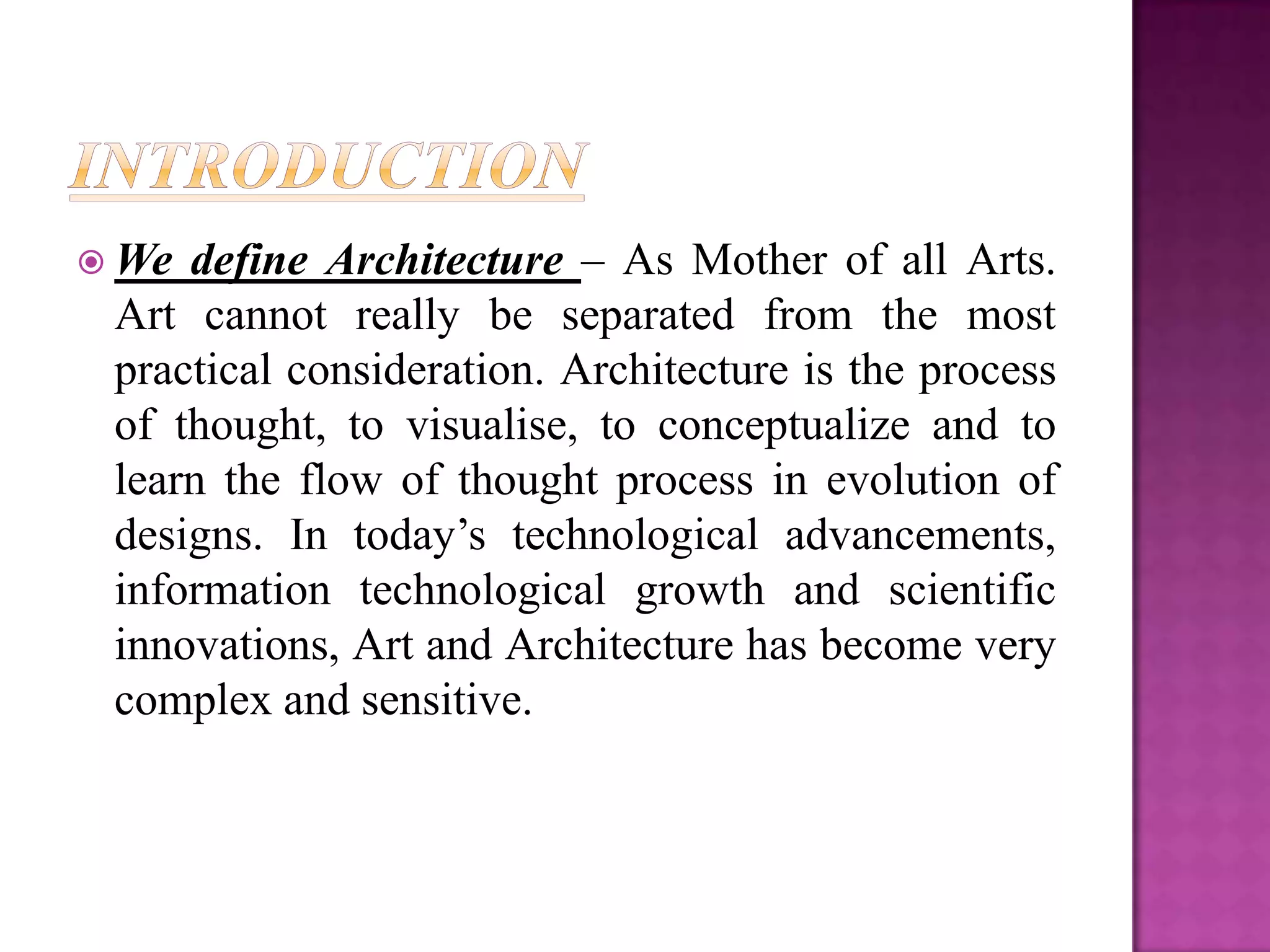  We define Architecture – As Mother of all Arts.
 Art cannot really be separated from the most
 practical consideration. Architecture is the process
 of thought, to visualise, to conceptualize and to
 learn the flow of thought process in evolution of
 designs. In today’s technological advancements,
 information technological growth and scientific
 innovations, Art and Architecture has become very
 complex and sensitive.
 