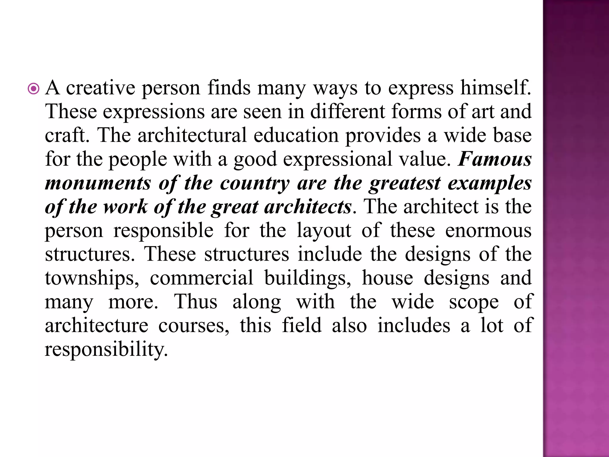 A  creative person finds many ways to express himself.
 These expressions are seen in different forms of art and
 craft. The architectural education provides a wide base
 for the people with a good expressional value. Famous
 monuments of the country are the greatest examples
 of the work of the great architects. The architect is the
 person responsible for the layout of these enormous
 structures. These structures include the designs of the
 townships, commercial buildings, house designs and
 many more. Thus along with the wide scope of
 architecture courses, this field also includes a lot of
 responsibility.
 