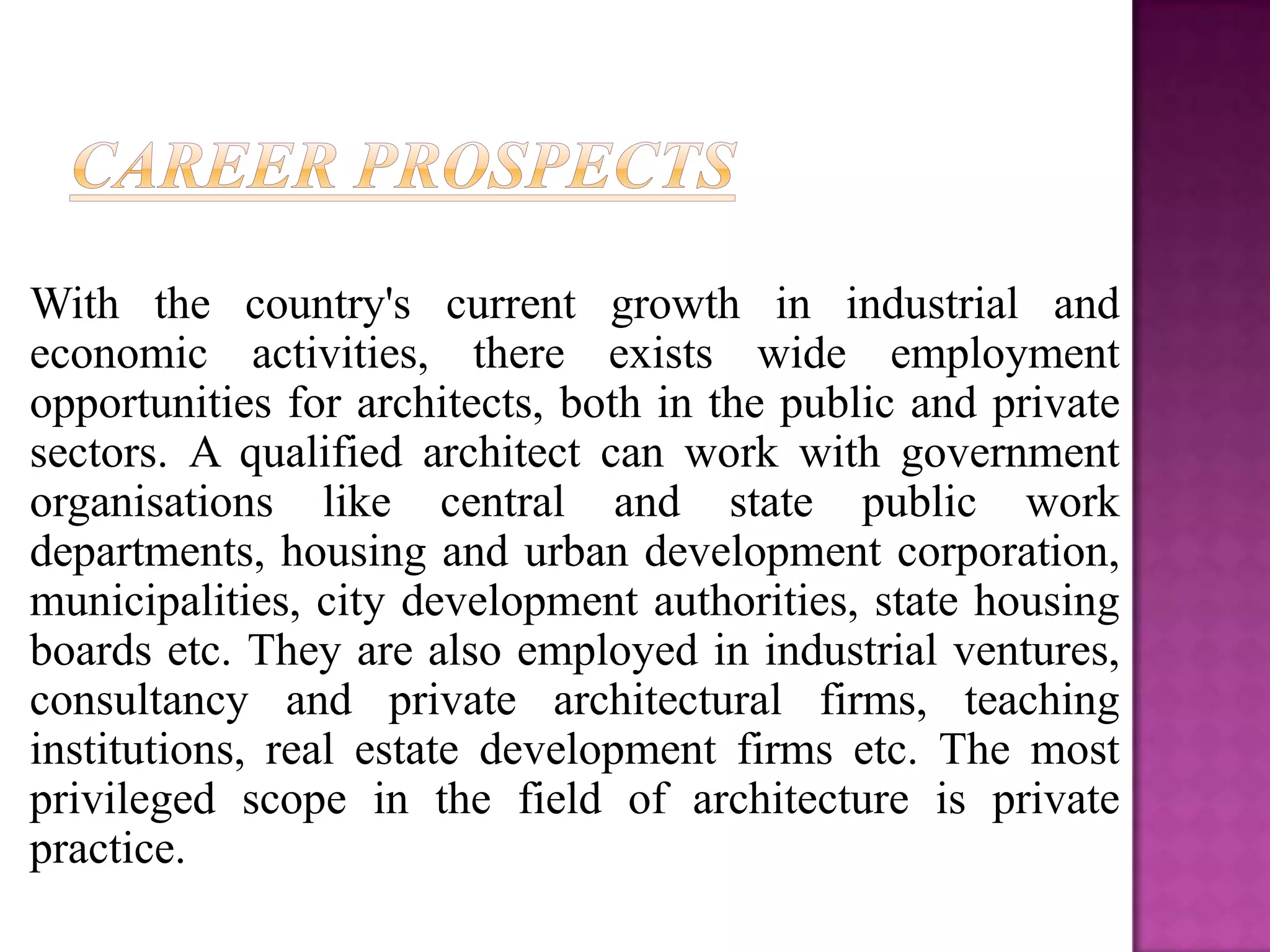 With the country's current growth in industrial and
economic activities, there exists wide employment
opportunities for architects, both in the public and private
sectors. A qualified architect can work with government
organisations like central and state public work
departments, housing and urban development corporation,
municipalities, city development authorities, state housing
boards etc. They are also employed in industrial ventures,
consultancy and private architectural firms, teaching
institutions, real estate development firms etc. The most
privileged scope in the field of architecture is private
practice.
 