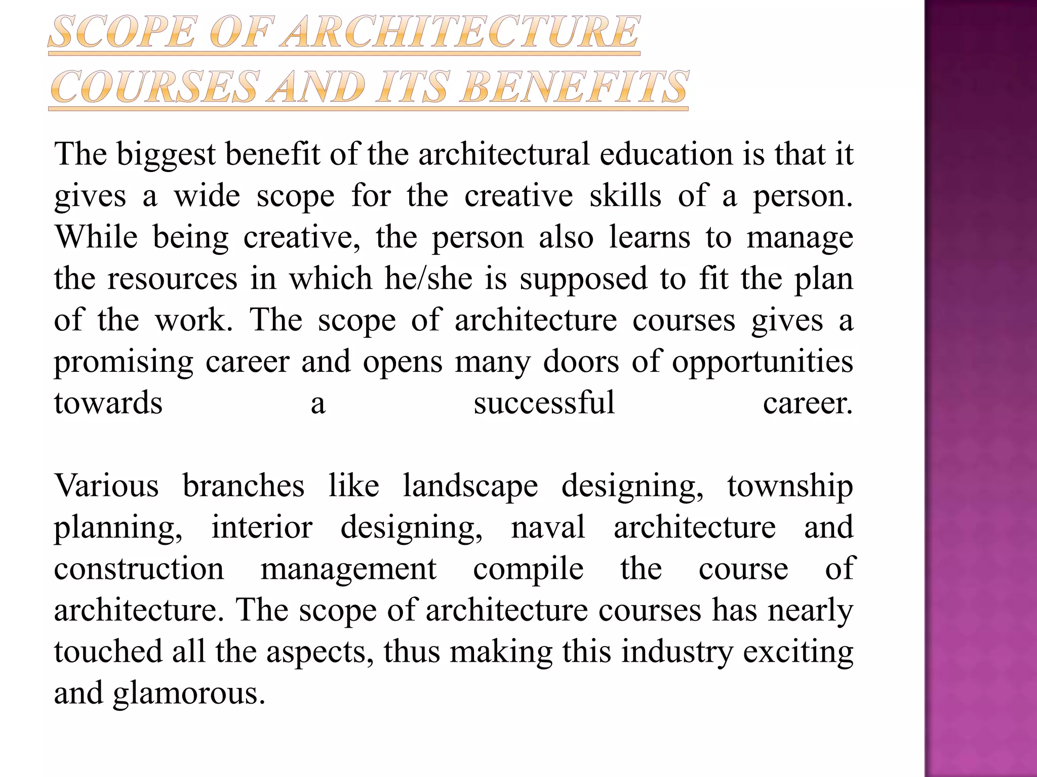 The biggest benefit of the architectural education is that it
gives a wide scope for the creative skills of a person.
While being creative, the person also learns to manage
the resources in which he/she is supposed to fit the plan
of the work. The scope of architecture courses gives a
promising career and opens many doors of opportunities
towards           a            successful            career.

Various branches like landscape designing, township
planning, interior designing, naval architecture and
construction management compile the course of
architecture. The scope of architecture courses has nearly
touched all the aspects, thus making this industry exciting
and glamorous.
 