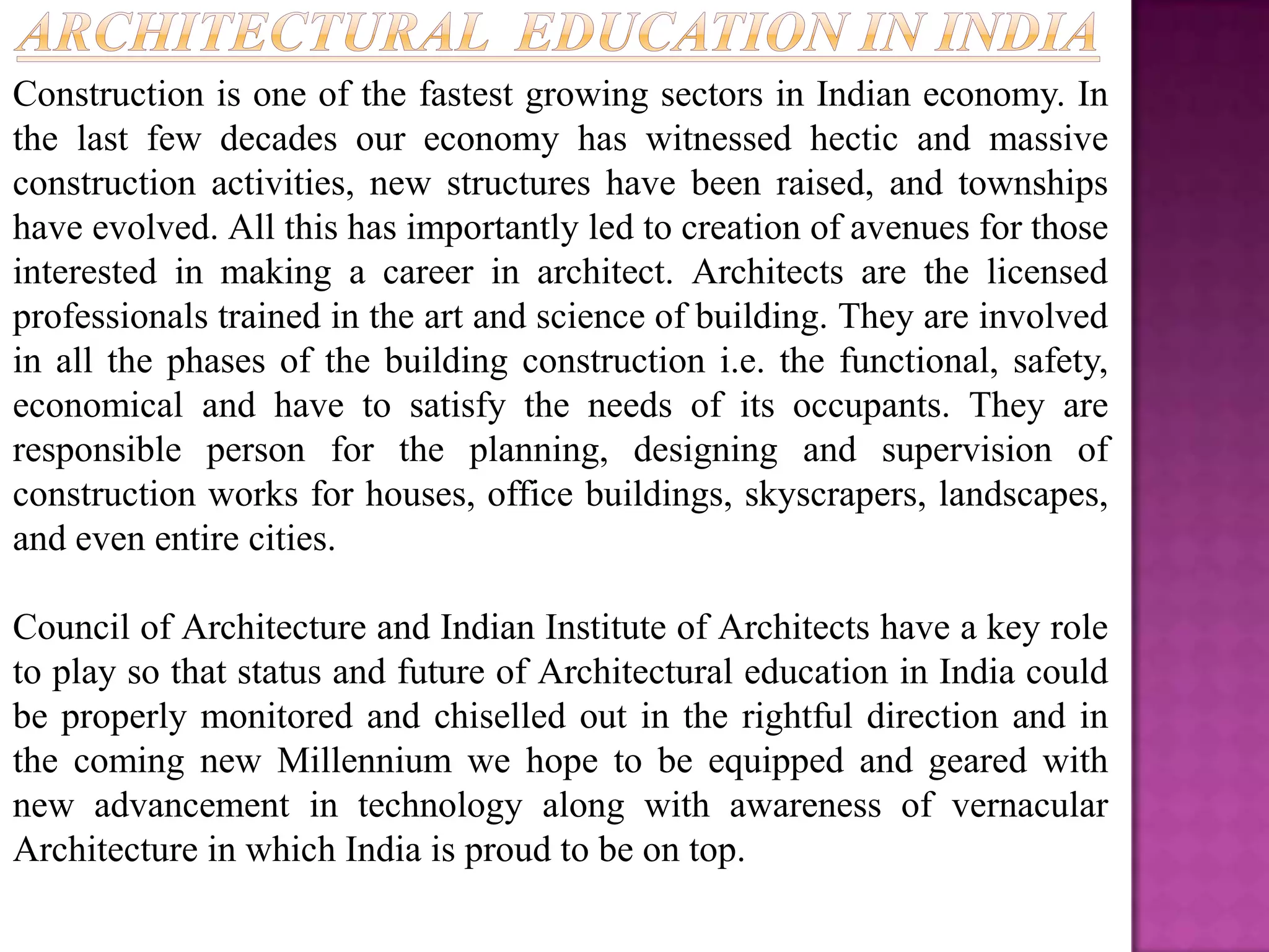 Construction is one of the fastest growing sectors in Indian economy. In
the last few decades our economy has witnessed hectic and massive
construction activities, new structures have been raised, and townships
have evolved. All this has importantly led to creation of avenues for those
interested in making a career in architect. Architects are the licensed
professionals trained in the art and science of building. They are involved
in all the phases of the building construction i.e. the functional, safety,
economical and have to satisfy the needs of its occupants. They are
responsible person for the planning, designing and supervision of
construction works for houses, office buildings, skyscrapers, landscapes,
and even entire cities.

Council of Architecture and Indian Institute of Architects have a key role
to play so that status and future of Architectural education in India could
be properly monitored and chiselled out in the rightful direction and in
the coming new Millennium we hope to be equipped and geared with
new advancement in technology along with awareness of vernacular
Architecture in which India is proud to be on top.
 