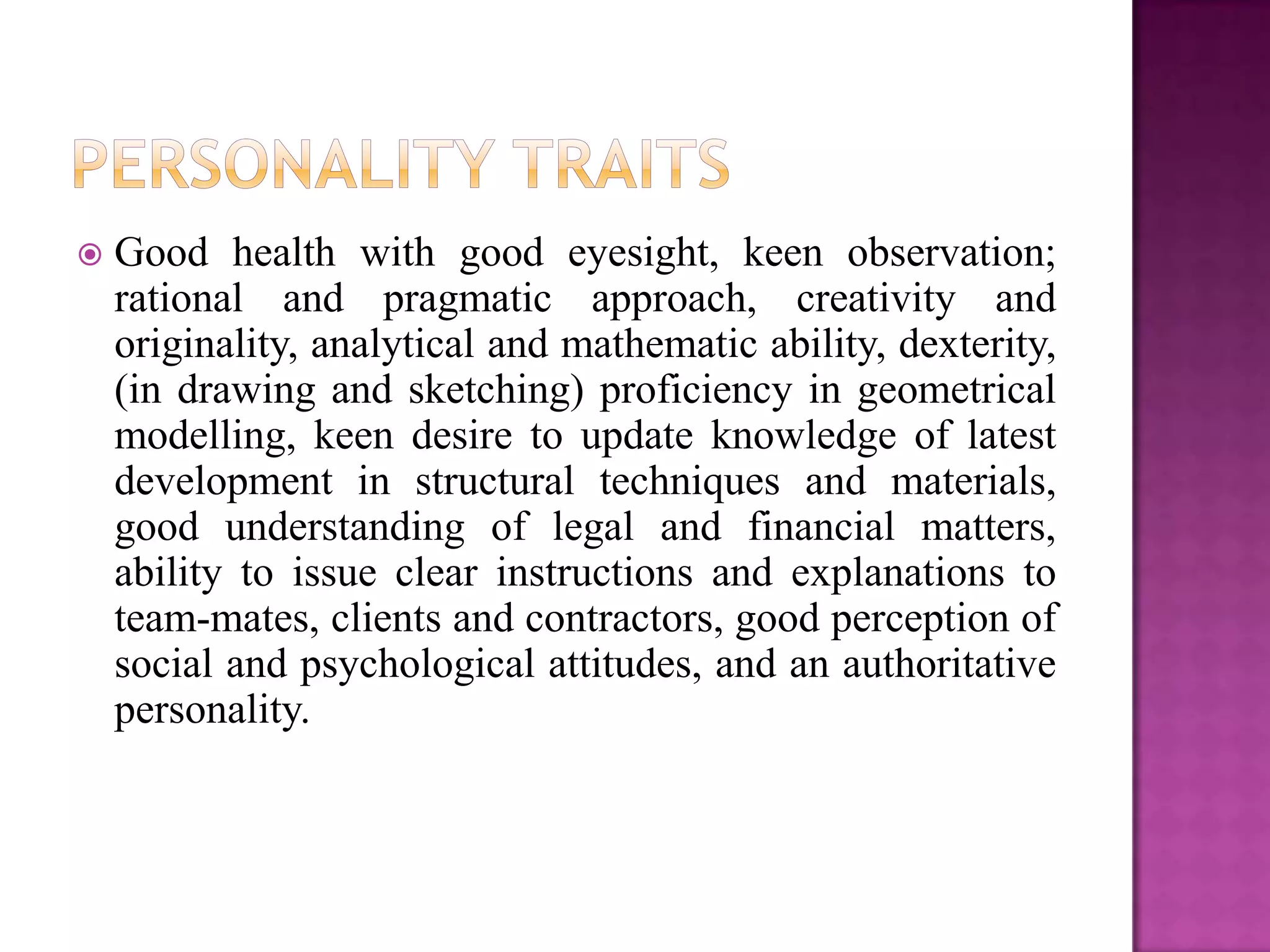    Good health with good eyesight, keen observation;
    rational and pragmatic approach, creativity and
    originality, analytical and mathematic ability, dexterity,
    (in drawing and sketching) proficiency in geometrical
    modelling, keen desire to update knowledge of latest
    development in structural techniques and materials,
    good understanding of legal and financial matters,
    ability to issue clear instructions and explanations to
    team-mates, clients and contractors, good perception of
    social and psychological attitudes, and an authoritative
    personality.
 