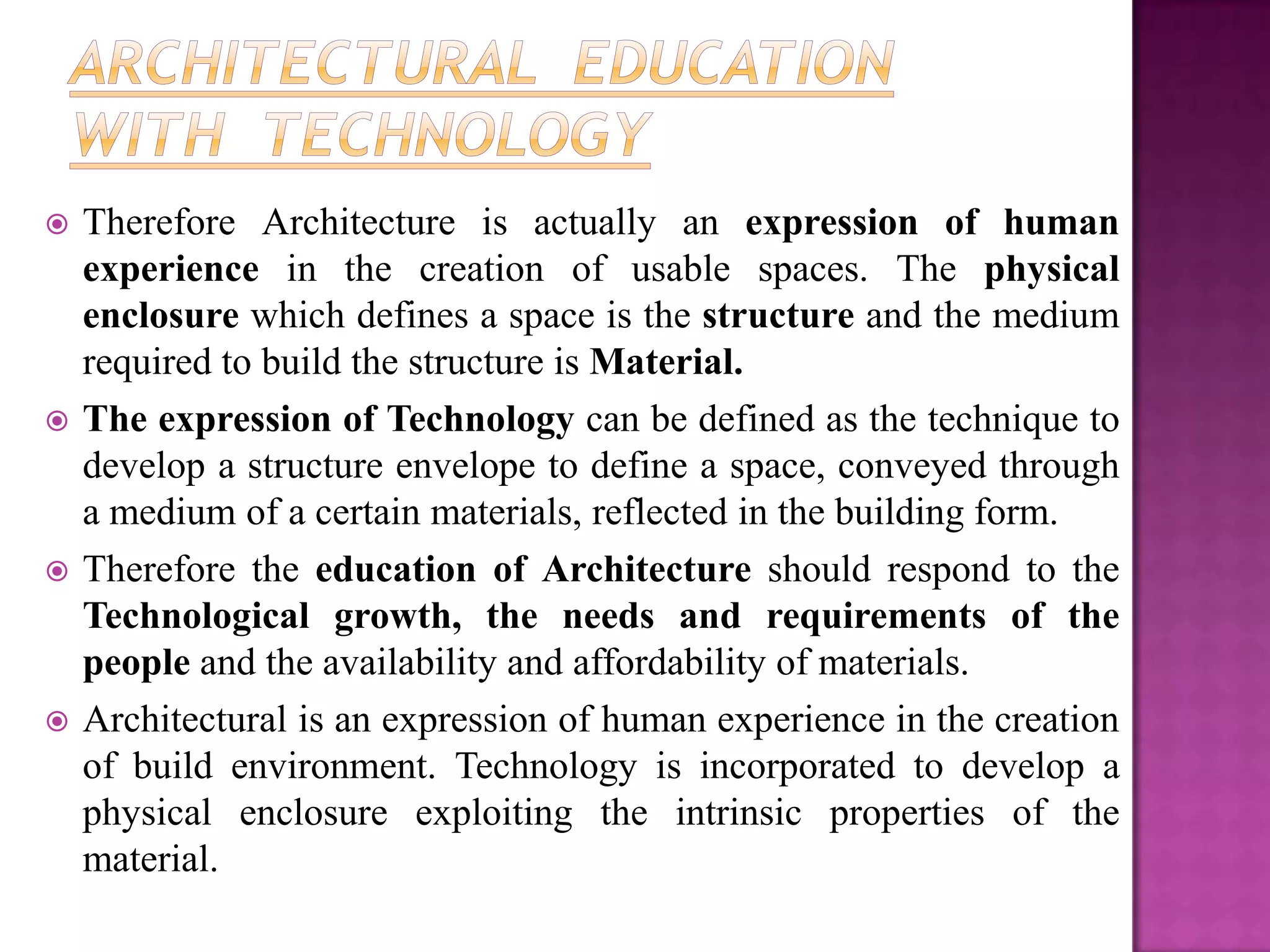    Therefore Architecture is actually an expression of human
    experience in the creation of usable spaces. The physical
    enclosure which defines a space is the structure and the medium
    required to build the structure is Material.
   The expression of Technology can be defined as the technique to
    develop a structure envelope to define a space, conveyed through
    a medium of a certain materials, reflected in the building form.
   Therefore the education of Architecture should respond to the
    Technological growth, the needs and requirements of the
    people and the availability and affordability of materials.
   Architectural is an expression of human experience in the creation
    of build environment. Technology is incorporated to develop a
    physical enclosure exploiting the intrinsic properties of the
    material.
 