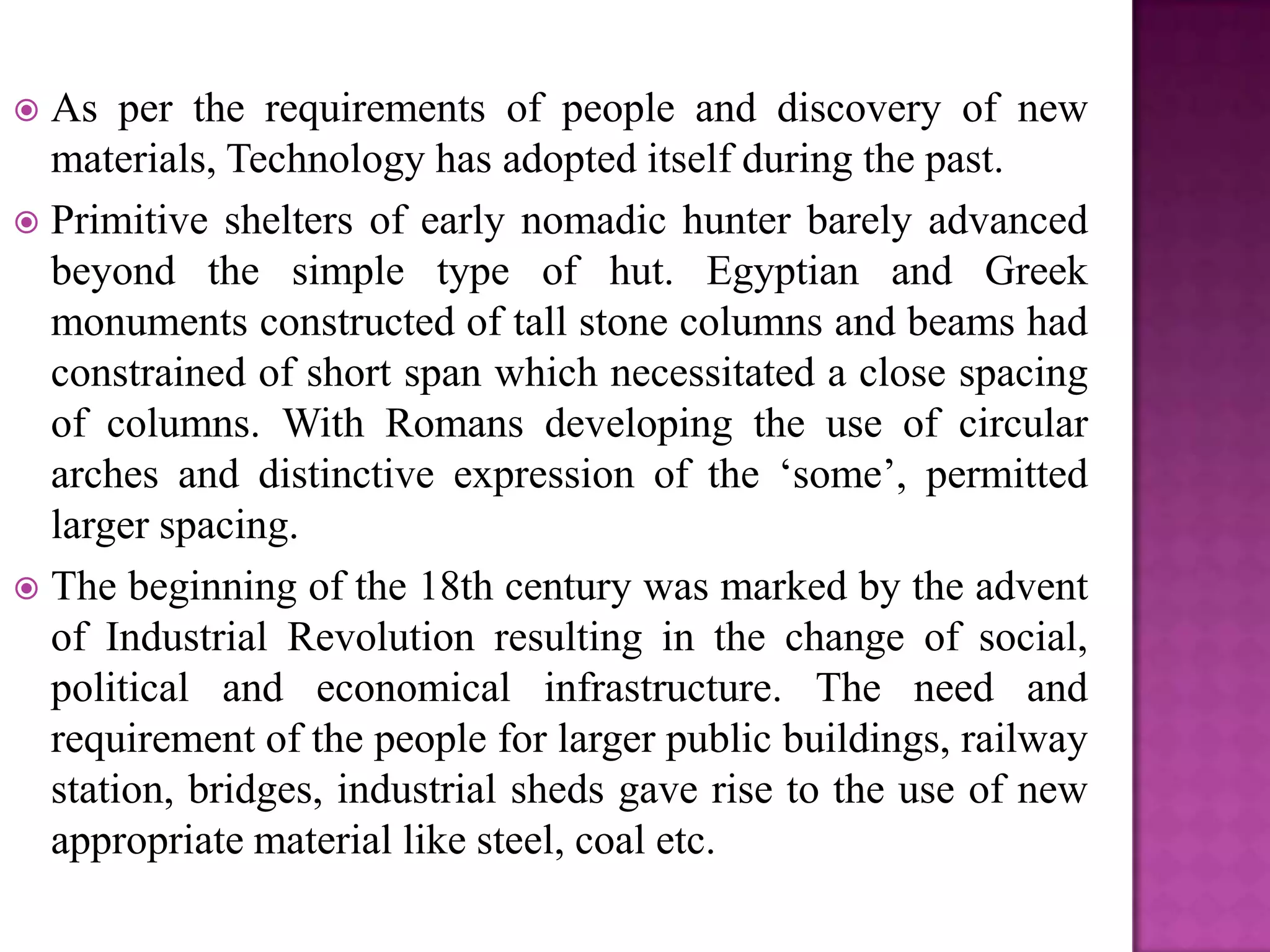  As per the requirements of people and discovery of new
  materials, Technology has adopted itself during the past.
 Primitive shelters of early nomadic hunter barely advanced
  beyond the simple type of hut. Egyptian and Greek
  monuments constructed of tall stone columns and beams had
  constrained of short span which necessitated a close spacing
  of columns. With Romans developing the use of circular
  arches and distinctive expression of the ‘some’, permitted
  larger spacing.
 The beginning of the 18th century was marked by the advent
  of Industrial Revolution resulting in the change of social,
  political and economical infrastructure. The need and
  requirement of the people for larger public buildings, railway
  station, bridges, industrial sheds gave rise to the use of new
  appropriate material like steel, coal etc.
 