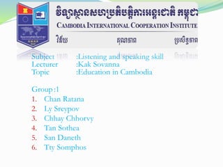 Subject :Listening and speaking skill
Lecturer :Kak Sovanna
Topic :Education in Cambodia
Group :1
1. Chan Ratana
2. Ly Sreypov
3. Chhay Chhorvy
4. Tan Sothea
5. San Daneth
6. Tty Somphos
 