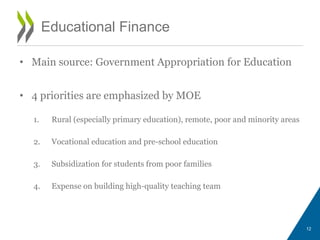 Educational Finance
• Main source: Government Appropriation for Education
• 4 priorities are emphasized by MOE
1. Rural (especially primary education), remote, poor and minority areas
2. Vocational education and pre-school education
3. Subsidization for students from poor families
4. Expense on building high-quality teaching team
12
 