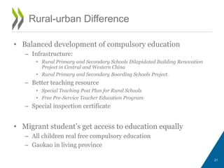 Rural-urban Difference
• Balanced development of compulsory education
– Infrastructure:
• Rural Primary and Secondary Schools Dilapidated Building Renovation
Project in Central and Western China
• Rural Primary and Secondary Boarding Schools Project.
– Better teaching resource
• Special Teaching Post Plan for Rural Schools
• Free Pre-Service Teacher Education Program
– Special inspection certificate
• Migrant student’s get access to education equally
– All children real free compulsory education
– Gaokao in living province
21
 