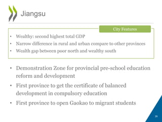 • Demonstration Zone for provincial pre-school education
reform and development
• First province to get the certificate of balanced
development in compulsory education
• First province to open Gaokao to migrant students
28
Jiangsu
• Wealthy: second highest total GDP
• Narrow difference in rural and urban compare to other provinces
• Wealth gap between poor north and wealthy south
City Features
 