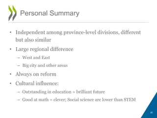 Personal Summary
• Independent among province-level divisions, different
but also similar
• Large regional difference
– West and East
– Big city and other areas
• Always on reform
• Cultural influence:
– Outstanding in education = brilliant future
– Good at math = clever; Social science are lower than STEM
30
 