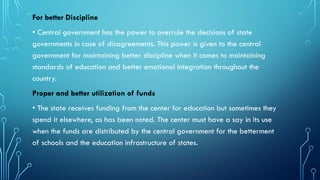 For better Discipline
• Central government has the power to overrule the decisions of state
governments in case of disagreements. This power is given to the central
government for maintaining better discipline when it comes to maintaining
standards of education and better emotional integration throughout the
country.
Proper and better utilization of funds
• The state receives funding from the center for education but sometimes they
spend it elsewhere, as has been noted. The center must have a say in its use
when the funds are distributed by the central government for the betterment
of schools and the education infrastructure of states.
 