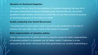 Education for Emotional Integration
• Education is the key force for the production of emotional integration between all of
the country. Educational curriculum, strategies, goals, and priorities, etc. can include
guidelines to both teachers and learners so that they can use them towards the purpose
of emotional integration of the nation as a whole.
Quality Leadership from Central Government
• Sometimes central government is able to provide quality leadership in the form of
direction and supervision when it comes to the matters of education
Better implementation of education policies
•Better implementation of policies related to education means the better implementation
of education policies in a systematic way for better results. If education is on the
concurrent list, the center will ensure that state governments are correctly implementing it.
 