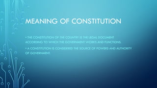 MEANING OF CONSTITUTION
• THE CONSTITUTION OF THE COUNTRY IS THE LEGAL DOCUMENT
ACCORDING TO WHICH THE GOVERNMENT WORKS AND FUNCTIONS.
• A CONSTITUTION IS CONSIDERED THE SOURCE OF POWERS AND AUTHORITY
OF GOVERNMENT.
 
