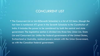 CONCURRENT LIST
• The Concurrent List or List-III(Seventh Schedule) is a list of 52 items. (though the
last item is numbered 47) given in the Seventh Schedule to the Constitution of
India. It includes the power to be considered by both the central and state
government. The legislative section is divided into three lists: Union List, State
List and Concurrent List. Unlike the federal governments of the United States,
Switzerland or Australia, residual powers remain with the Union Government,
as with the Canadian federal government.
 