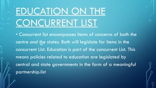 EDUCATION ON THE
CONCURRENT LIST
• Concurrent list encompasses items of concerns of both the
centre and the states. Both will legislate for items in the
concurrent List. Education is part of the concurrent List. This
means policies related to education are legislated by
central and state governments in the form of a meaningful
partnership.list
list
 