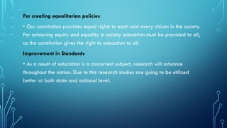 For creating equalitarian policies
• Our constitution provides equal rights to each and every citizen in the society.
For achieving equity and equality in society education must be provided to all,
as the constitution gives the right to education to all.
Improvement in Standards
• As a result of education is a concurrent subject, research will advance
throughout the nation. Due to this research studies are going to be utilized
better at both state and national level.
 