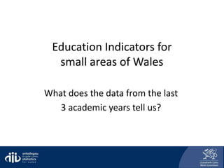 Education Indicators for
small areas of Wales
What does the data from the last
3 academic years tell us?
 