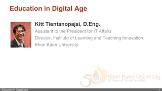 Education in Digital Age 1
Education in Digital Age
Kitt Tientanopajai, D.Eng.
Assistant to the President for IT Affairs
Director, Institute of Learning and Teaching Innovation
Khon Kaen University
 