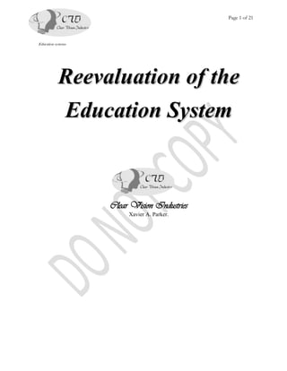 Page 1 of 21




Education systems




            Reevaluation of the
            Education System



                    Clear Vision Industries
                         Xavier A. Parker.
 